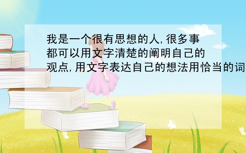 我是一个很有思想的人,很多事都可以用文字清楚的阐明自己的观点,用文字表达自己的想法用恰当的词形容某些情况.但是,让我用语言表达,我总是会搞得乱七八糟的,要说时脑中一片空白,一点