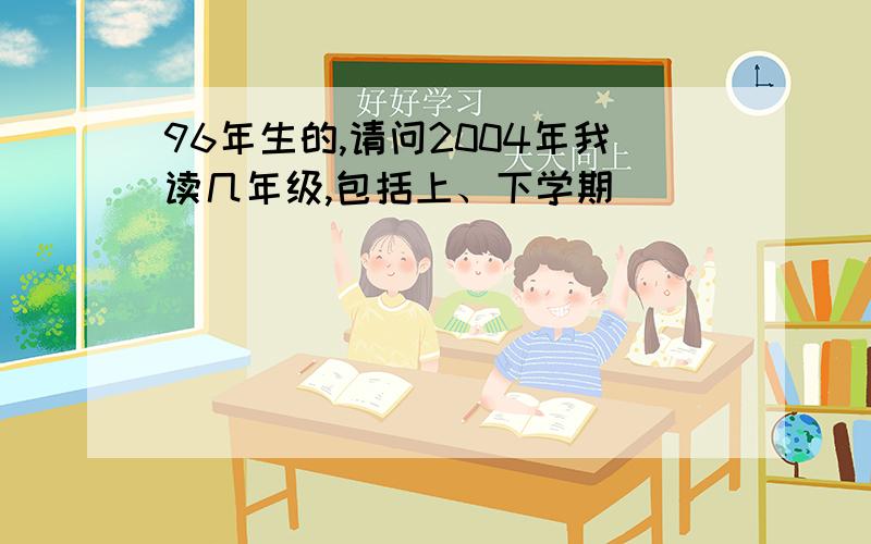 96年生的,请问2004年我读几年级,包括上、下学期