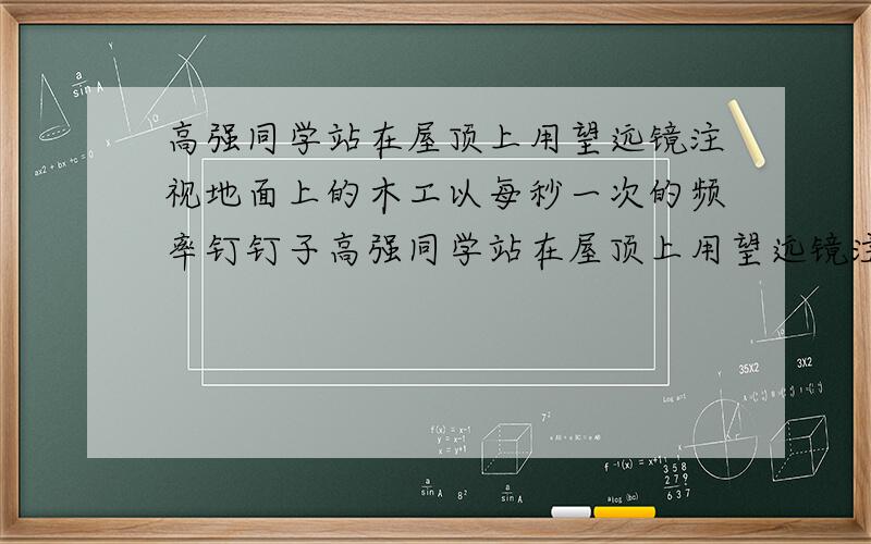 高强同学站在屋顶上用望远镜注视地面上的木工以每秒一次的频率钉钉子高强同学站在屋顶上用望远镜注视地面上的木工以每秒一次的频率钉钉子,他听到声音的同时恰好看到锤子落在钉子上