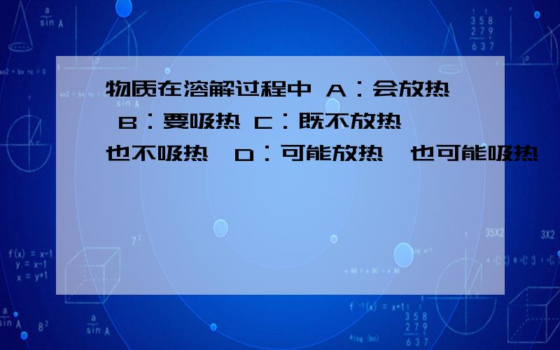 物质在溶解过程中 A：会放热 B：要吸热 C：既不放热,也不吸热,D：可能放热,也可能吸热