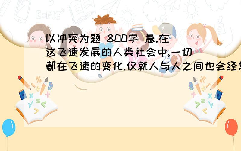 以冲突为题 800字 急.在这飞速发展的人类社会中,一切都在飞速的变化.仅就人与人之间也会经常发生冲突,面对此种情况,你如何认识?、、?写得有点深度 不要太深 800字 着急用啦我没有做任务