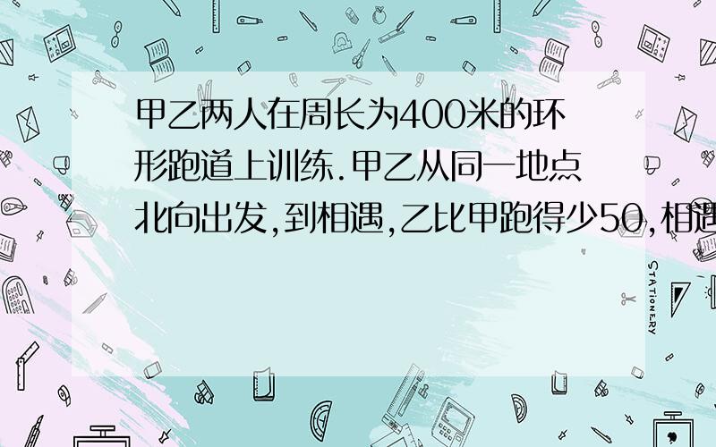 甲乙两人在周长为400米的环形跑道上训练.甲乙从同一地点北向出发,到相遇,乙比甲跑得少50,相遇后,甲继续向前跑,乙反向跑,当甲追上乙时训练结束.甲跑了多少米