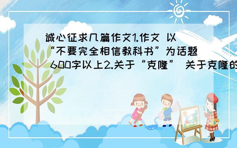 诚心征求几篇作文1.作文 以“不要完全相信教科书”为话题 600字以上2.关于“克隆” 关于克隆的感想 500字以上3.以“你就是一道风景” 600字以上可以不是自己写的 ,但是请内容符合··