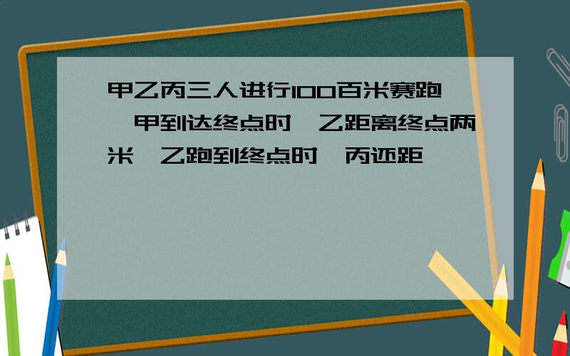 甲乙丙三人进行100百米赛跑,甲到达终点时,乙距离终点两米,乙跑到终点时,丙还距