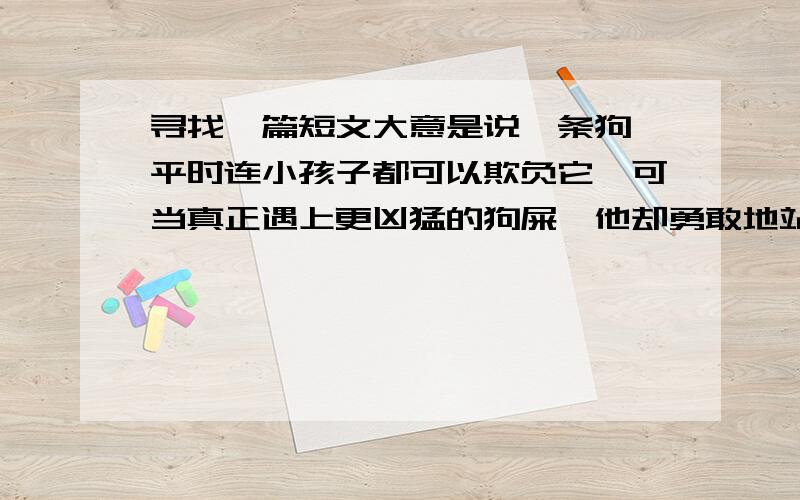 寻找一篇短文大意是说一条狗,平时连小孩子都可以欺负它,可当真正遇上更凶猛的狗屎,他却勇敢地站了出来.我记得好像是在意林上刊载过的.