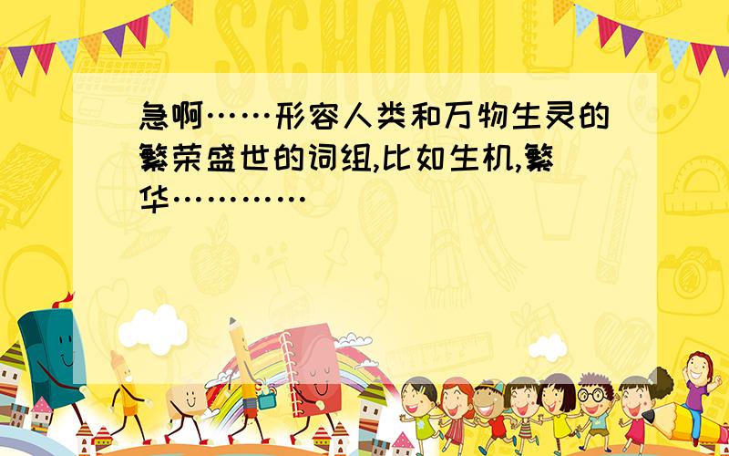 急啊……形容人类和万物生灵的繁荣盛世的词组,比如生机,繁华…………