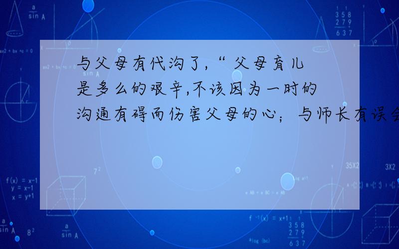 与父母有代沟了,“ 父母育儿是多么的艰辛,不该因为一时的沟通有碍而伤害父母的心；与师长有误会了,“ 师长对后辈的爱是无私的,不该因为一次的误解而与师长赌气；如朋友吵架了,“（空