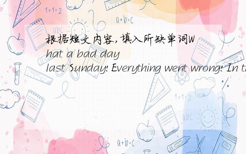 根据短文内容,填入所缺单词What a bad day last Sunday!Everything went wrong!In the morning,when I was going out for shopping,it _____ to rain.Then I wanted to ______ the bedroom.While I was cleaning the top of the window,I _____ my balance