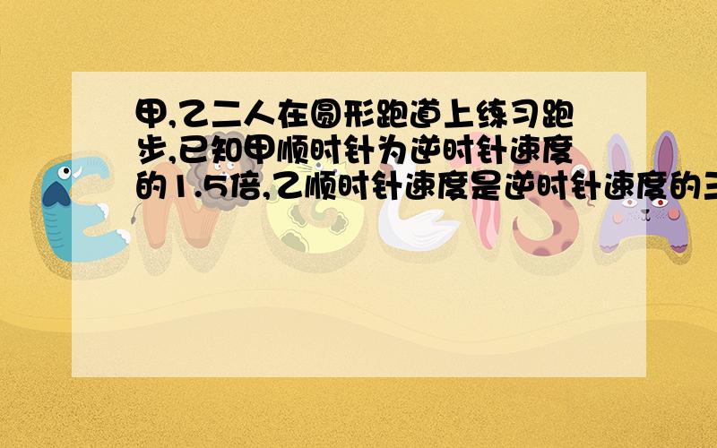 甲,乙二人在圆形跑道上练习跑步,已知甲顺时针为逆时针速度的1.5倍,乙顺时针速度是逆时针速度的三分之四倍现已知,若甲、乙同时从A出发,按逆时针方向跑步,甲比乙跑得慢,结果乙在跑完3圈