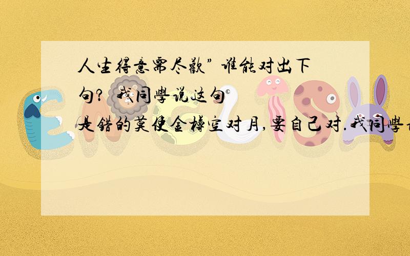 人生得意需尽欢” 谁能对出下句? 我同学说这句是错的莫使金樽空对月,要自己对.我同学说下一句是很搞笑的.是拉屎方面的.