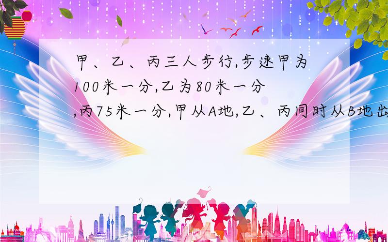 甲、乙、丙三人步行,步速甲为100米一分,乙为80米一分,丙75米一分,甲从A地,乙、丙同时从B地出发相对而甲、乙相遇3分后甲和丙相遇.求A、B两地的距离.我不要方程,要算式