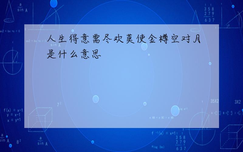 人生得意需尽欢莫使金樽空对月是什么意思