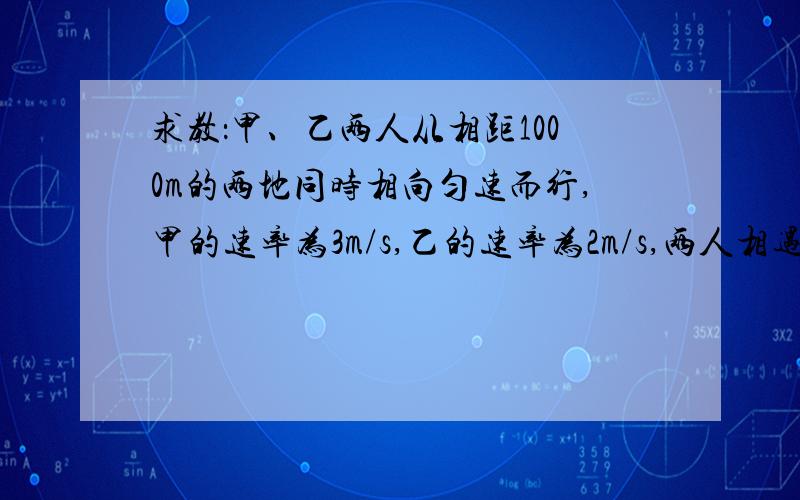 求教：甲、乙两人从相距1000m的两地同时相向匀速而行,甲的速率为3m/s,乙的速率为2m/s,两人相遇时各离出发点多远?如果从相遇时刻起,要同时到达对方出发点,何人应增大速度,增大后的速度为