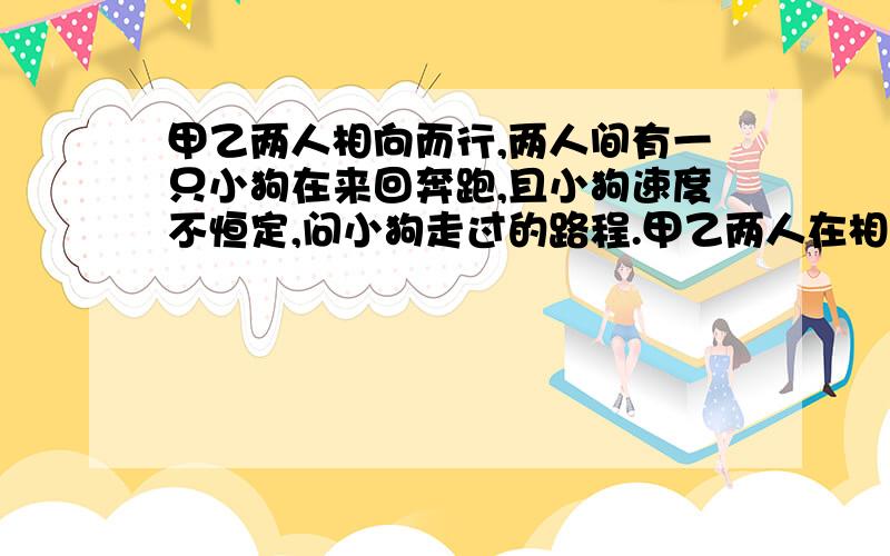 甲乙两人相向而行,两人间有一只小狗在来回奔跑,且小狗速度不恒定,问小狗走过的路程.甲乙两人在相距5km的两处相向而行,甲速度4m/s,乙速度6m/s.出发时,有一只小狗在甲处向乙跑,即8m/s,碰到乙