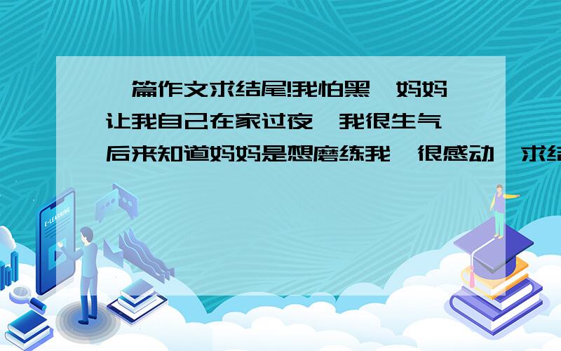 一篇作文求结尾!我怕黑,妈妈让我自己在家过夜,我很生气,后来知道妈妈是想磨练我,很感动,求结尾,不要（母爱像春天的雨露,悄悄滋润着我们的心田；母爱像和熙的春风,安抚我们的心灵；母