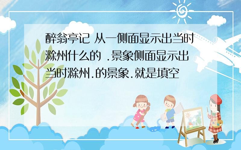 醉翁亭记 从一侧面显示出当时滁州什么的 .景象侧面显示出当时滁州.的景象.就是填空