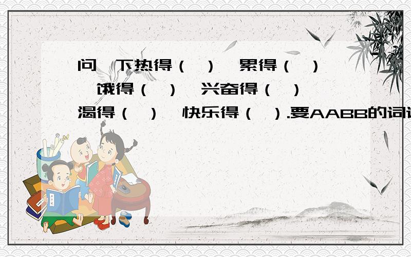 问一下热得（ ）,累得（ ）,饿得（ ）,兴奋得（ ）,渴得（ ）,快乐得（ ）.要AABB的词语