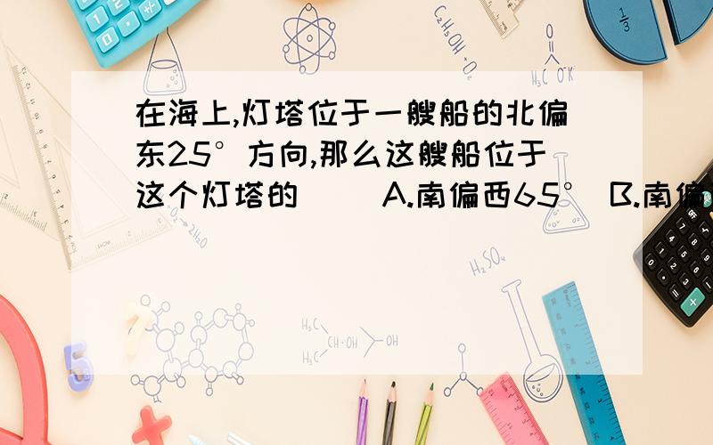 在海上,灯塔位于一艘船的北偏东25°方向,那么这艘船位于这个灯塔的（ ）A.南偏西65° B.南偏西25°C.北偏东65° D.北偏东25°