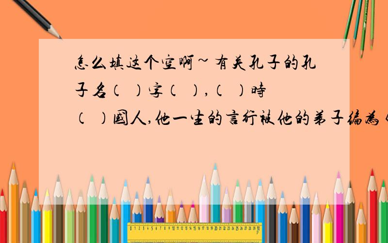 怎么填这个空啊~有关孔子的孔子名（ ）字（ ）,（ ）时（ ）国人,他一生的言行被他的弟子编为《 》,是著名的（ ）家、（ ）家、（ ）家.