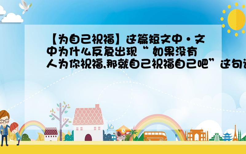 【为自己祝福】这篇短文中·文中为什么反复出现“ 如果没有人为你祝福,那就自己祝福自己吧”这句话