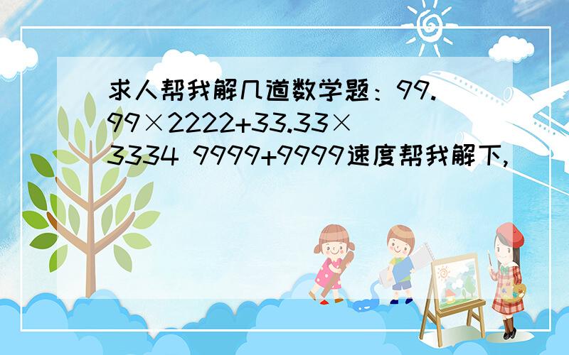 求人帮我解几道数学题：99.99×2222+33.33×3334 9999+9999速度帮我解下,