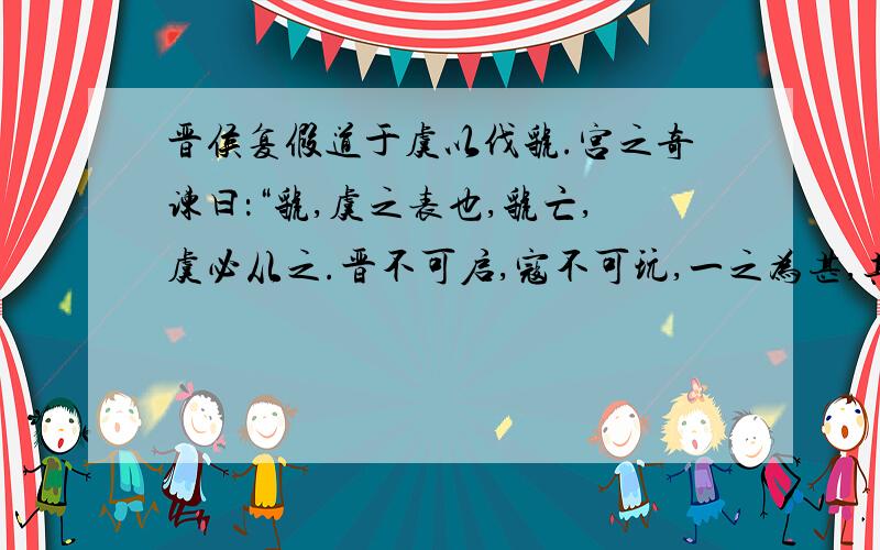 晋侯复假道于虞以伐虢.宫之奇谏曰：“虢,虞之表也,虢亡,虞必从之.晋不可启,寇不可玩,一之为甚,其可再乎?谚所谓‘辅车相依,唇亡齿寒’者,其虞、虢之谓也.”弗听,许晋使.宫之奇以其族行,