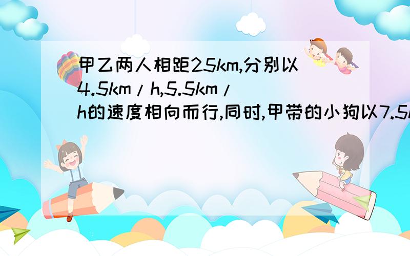 甲乙两人相距25km,分别以4.5km/h,5.5km/h的速度相向而行,同时,甲带的小狗以7.5km/h的速度奔向乙,遇乙后迅速返回甲,遇甲再次奔向乙……以此类推,直到甲乙两人相遇,问：小狗跑的路程