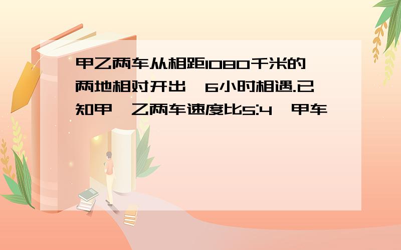 甲乙两车从相距1080千米的两地相对开出,6小时相遇.已知甲、乙两车速度比5:4,甲车