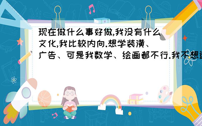 现在做什么事好做,我没有什么文化,我比较内向.想学装潢、广告、可是我数学、绘画都不行.我不想进工厂打工.想请教个大哥大姐,能给点什么好的意见.