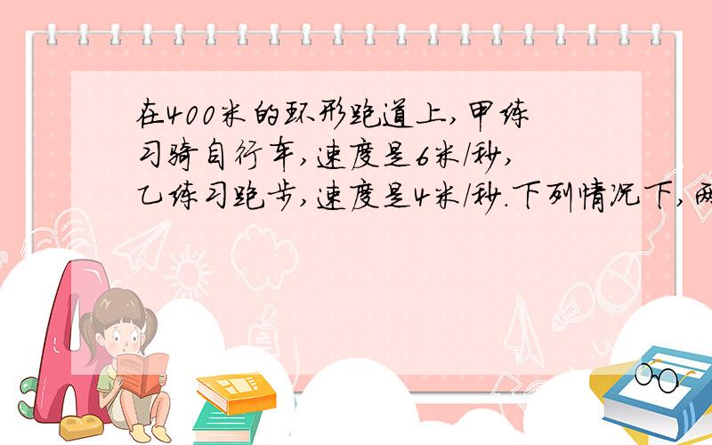 在400米的环形跑道上,甲练习骑自行车,速度是6米/秒,乙练习跑步,速度是4米/秒.下列情况下,两人经过多少秒后首次相遇?1.若甲在乙的前面100米,两人同时同向而行；2.若乙在甲的前面100米,两人