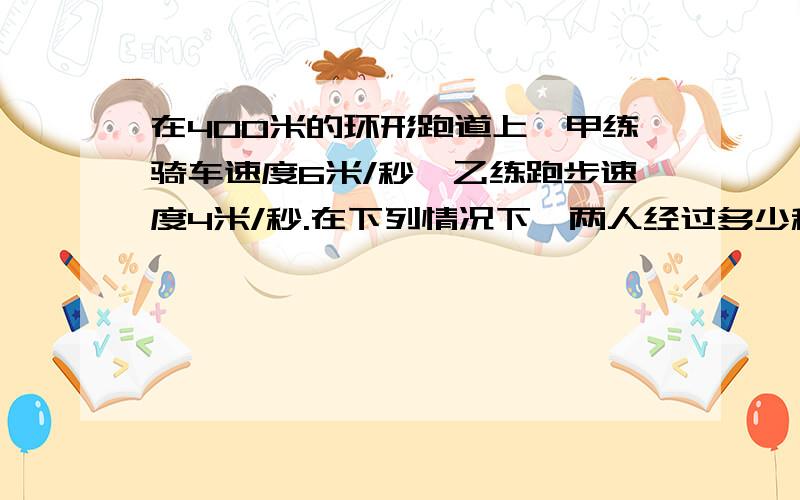 在400米的环形跑道上,甲练骑车速度6米/秒,乙练跑步速度4米/秒.在下列情况下,两人经过多少秒首次相遇?1.若两人同时同地反向而行2.若两人同时同地同向而行3.若甲在乙的前面100米,两人同时同