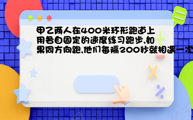 甲乙两人在400米环形跑道上用各自固定的速度练习跑步,如果同方向跑,他们每隔200秒就相遇一次,如果反方跑,他们每隔40秒相遇一次,那么甲每秒跑 乙每秒跑