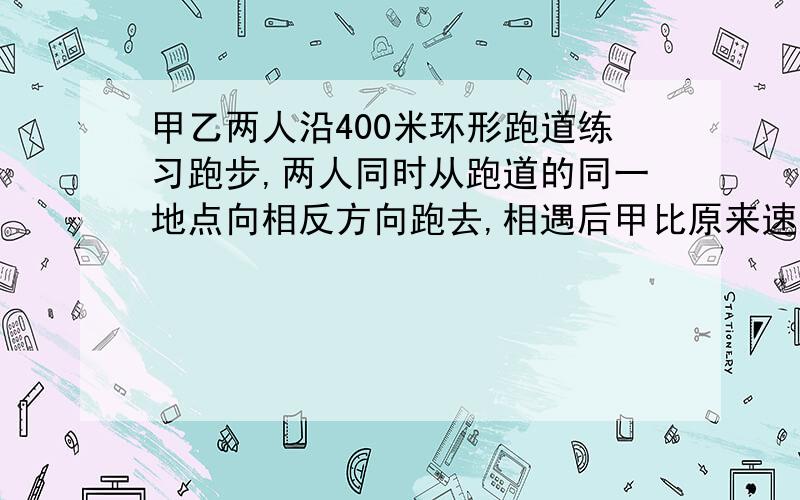 甲乙两人沿400米环形跑道练习跑步,两人同时从跑道的同一地点向相反方向跑去,相遇后甲比原来速度每秒增加2米,乙比原来速度减少2米,结果都用了20秒同时回到原地,甲原来的速度是多少最好