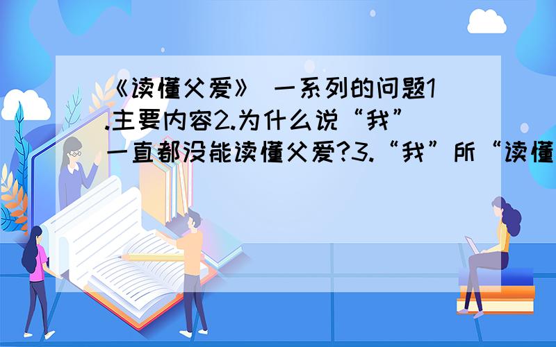 《读懂父爱》 一系列的问题1.主要内容2.为什么说“我”一直都没能读懂父爱?3.“我”所“读懂”的“父爱”究竟是什么呢?4.下列句子加点字的含义① 父亲的话让我的眼睛湿润了（湿润打点