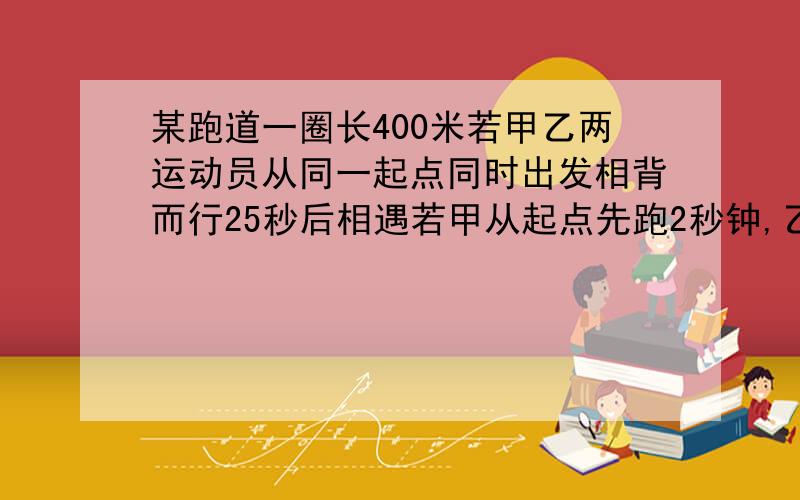 某跑道一圈长400米若甲乙两运动员从同一起点同时出发相背而行25秒后相遇若甲从起点先跑2秒钟,乙从该点同向出发追甲,再过3秒钟后乙追上甲,求甲乙两人的速度