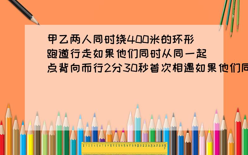 甲乙两人同时绕400米的环形跑道行走如果他们同时从同一起点背向而行2分30秒首次相遇如果他们同%C甲乙两人同时绕400米的环形跑道行走如果他们同时从同一起点背向而行2分30秒首次相遇如