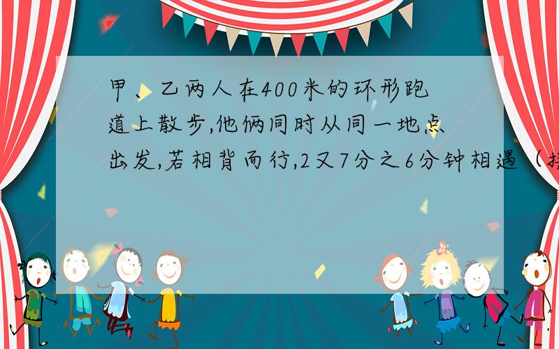 甲、乙两人在400米的环形跑道上散步,他俩同时从同一地点出发,若相背而行,2又7分之6分钟相遇（接着上面的)若同向而行,26又3分之2分钟甲可以追上乙,在跑道上走一圈,甲、乙各需要多少分钟?