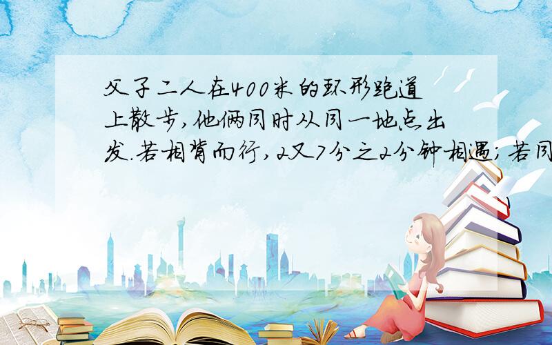 父子二人在400米的环形跑道上散步,他俩同时从同一地点出发.若相背而行,2又7分之2分钟相遇；若同向而行26又3分之2分钟父亲可以追上儿子；问；在跑道上走一圈,父.子各需要多少分钟.要算式