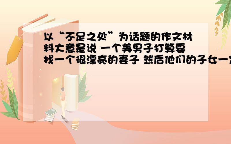 以“不足之处”为话题的作文材料大意是说 一个美男子打算要找一个很漂亮的妻子 然后他们的子女一定就会很漂亮,于是他就去找了,一个农夫有三个女儿 他先跟大女儿约会 发现她什么都很