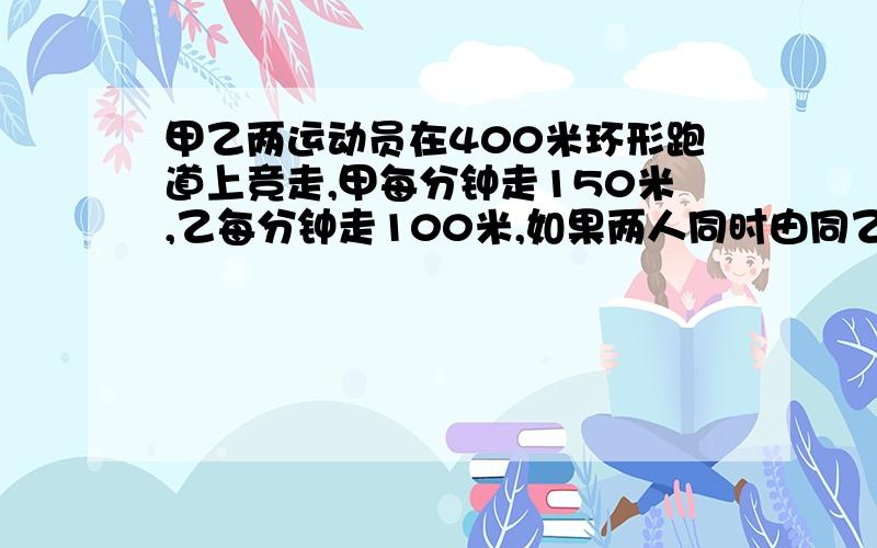 甲乙两运动员在400米环形跑道上竞走,甲每分钟走150米,乙每分钟走100米,如果两人同时由同乙起点出发,几分钟后甲才能再一次与乙相遇?