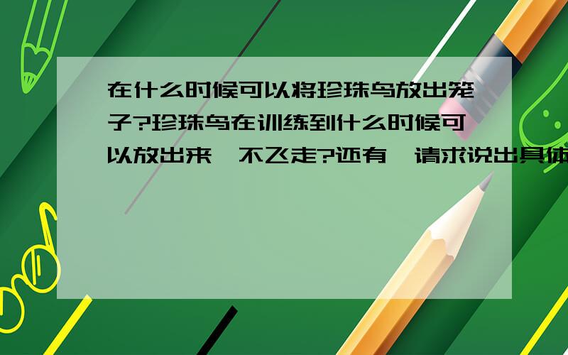 在什么时候可以将珍珠鸟放出笼子?珍珠鸟在训练到什么时候可以放出来,不飞走?还有,请求说出具体的训练鸟的方法.小学有一篇课文叫珍珠鸟,我就想训练成那个样子的.