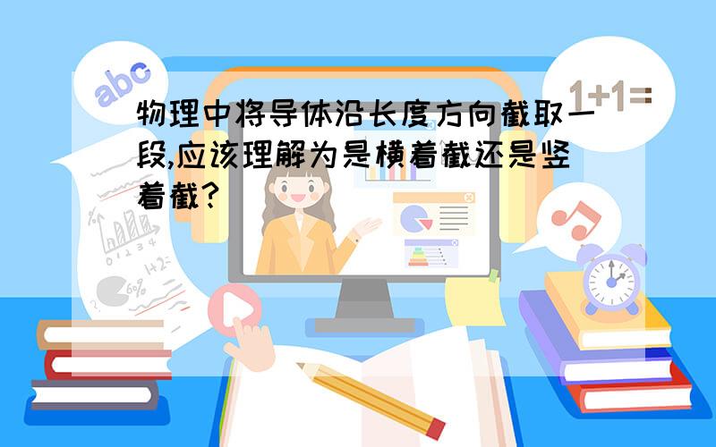 物理中将导体沿长度方向截取一段,应该理解为是横着截还是竖着截?