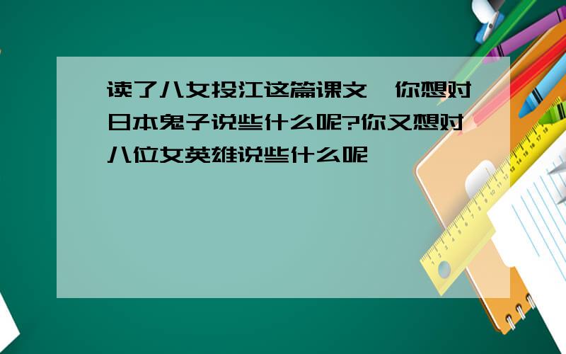 读了八女投江这篇课文,你想对日本鬼子说些什么呢?你又想对八位女英雄说些什么呢