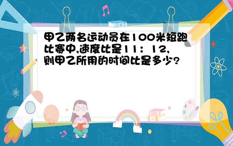 甲乙两名运动员在100米短跑比赛中,速度比是11：12,则甲乙所用的时间比是多少?