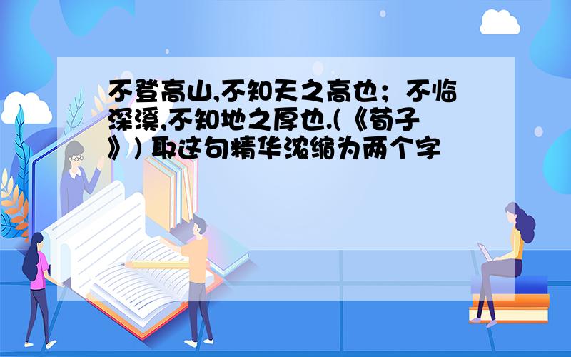 不登高山,不知天之高也；不临深溪,不知地之厚也.(《荀子》) 取这句精华浓缩为两个字