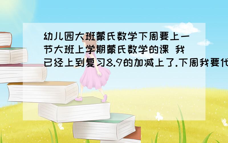 幼儿园大班蒙氏数学下周要上一节大班上学期蒙氏数学的课 我已经上到复习8.9的加减上了.下周我要代表全园上一节蒙氏数学 因为这周我上了准备了一节复习8,9的加减了,我不能重复上了,我