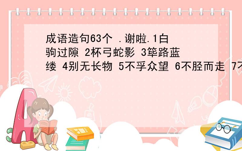 成语造句63个 .谢啦.1白驹过隙 2杯弓蛇影 3筚路蓝缕 4别无长物 5不孚众望 6不胫而走 7不刊之论 8不塞不流 9不足为训 10差强人意 11从善如流 12耳提面命 13改头换面 14隔岸观火 15各行其是 16毫厘