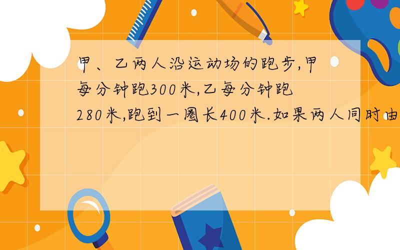 甲、乙两人沿运动场的跑步,甲每分钟跑300米,乙每分钟跑280米,跑到一圈长400米.如果两人同时由同地、同方向起跑,那么甲经过多少时间才能第一次追上乙?