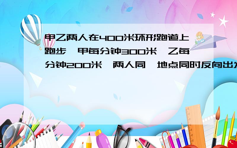 甲乙两人在400米环形跑道上跑步,甲每分钟300米,乙每分钟200米,两人同一地点同时反向出发,几分钟后在第一次相遇前相距100米