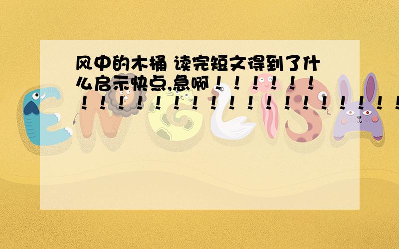 风中的木桶 读完短文得到了什么启示快点,急啊！！！！！！！！！！！！！！！！！！！！！！！！！！！！！！！！！！！！！！！！！！！！！！！！！！！！！！！！！！！！！！